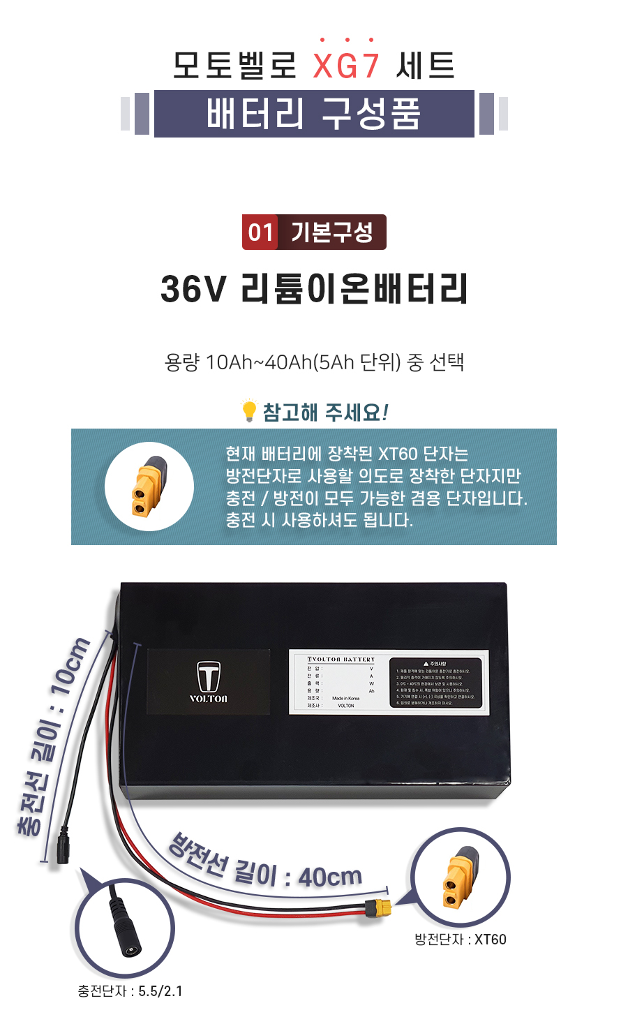 모토벨로 XG7 호환 배터리 세트 상품입니다. 구성품: 기본구성1. 리튬이온배터리_용량 10Ah ~ 40Ah(5Ah단위) 선택. 충전단자 5.5/2.1. 충전선 길이 10cm. 방전단자 XT60. 방전선 길이 40cm. 참고: 방전선은 충방전이 가능한 충방전 겸용선 입니다.