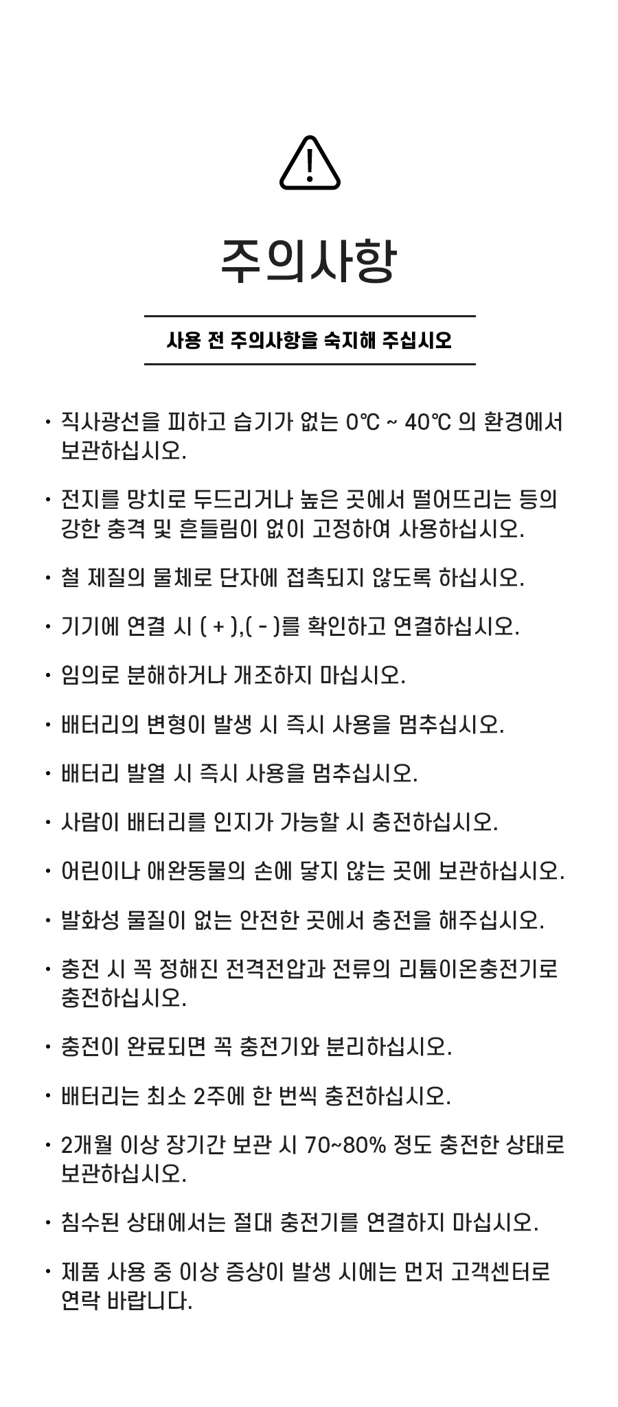 주의사항: 1. 직사광선을 피하고 습기가 없는 0℃ ~ 40℃ 의 환경에서 보관하십시오. 2. 전지를 망치로 두드리거나 높은 곳에서 떨어뜨리는 등의 강한 충격 및 흔들림이 없이 고정하여 사용하십시오. 3. 철 제질의 물체로 단자에 접촉되지 않도록 하십시오. 4. 기기에 연결 시 ( + ),( - )를 확인하고 연결하십시오. 5. 임의로 분해하거나 개조하지 마십시오. 6. 배터리의 변형이 발생 시 즉시 사용을 멈추십시오. 7. 배터리 발열 시 즉시 사용을 멈추십시오. 8. 사람이 배터리를 인지가 가능할 시 충전하십시오. 9.어린이나 애완동물의 손에 닿지 않는 곳에 보관하십시오. 10. 발화성 물질이 없는 안전한 곳에서 충전을 해주십시오. 11. 충전 시 꼭 정해진 전격전압과 전류의 리튬이온충전기로 충전하십시오. 12. 충전이 완료되면 꼭 충전기와 분리하십시오. 13. 배터리는 최소 2주에 한 번씩 충전하십시오. 14. 2개월 이상 장기간 보관 시 70~80% 정도 충전한 상태로 보관하십시오. 15. 침수된 상태에서는 절대 충전기를 연결하지 마십시오. 16. 제품 사용 중 이상 증상이 발생 시에는 먼저 고객센터로 연락 바랍니다.