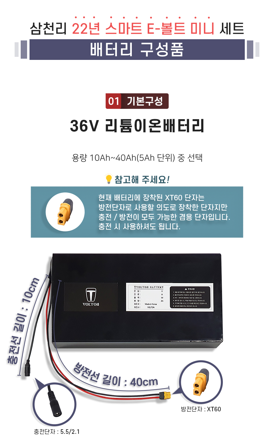 구성품: 기본구성1. 리튬이온배터리_용량 10Ah ~ 40Ah(5Ah단위) 선택. 충전단자 5.5/2.1. 충전선 길이 10cm. 방전단자 XT60. 방전선 길이 40cm. 참고: 방전선은 충방전이 가능한 충방전 겸용선 입니다.