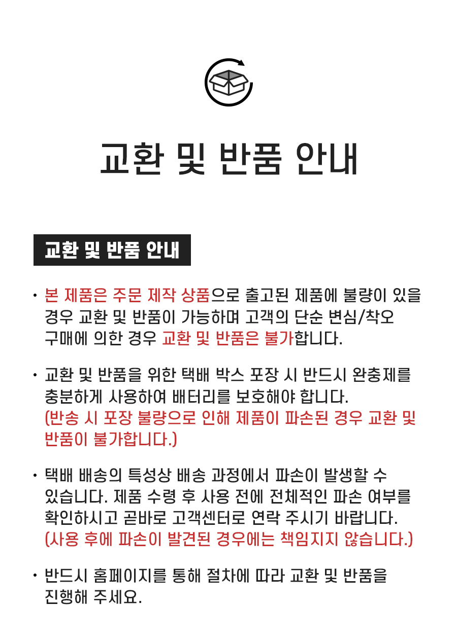 교환 및 반품 안내: 1. 본 제품은 주문 제작 상품으로 출고된 제품에 불량이 있을 경우 교환 및 반품이 가능하며 고객의 단순 변심/착오 구매에 의한 경우 교환 및 반품은 불가합니다. 2. 교환 및 반품을 위한 택배 박스 포장 시 반드시 완충제를 충분하게 사용하여 배터리를 보호해야 합니다. (반송 시 포장 불량으로 인해 제품이 파손된 경우 교환 및 반품이 불가합니다.) 3. 택배 배송의 특성상 배송 과정에서 파손이 발생할 수 있습니다. 제품 수령 후 사용 전에 전체적인 파손 여부를 확인하시고 곧바로 고객센터로 연락 주시기 바랍니다. (사용 후에 파손이 발견된 경우에는 책임지지 않습니다.) 4. 반드시 홈페이지를 통해 절차에 따라 교환 및 반품을 진행해 주세요.