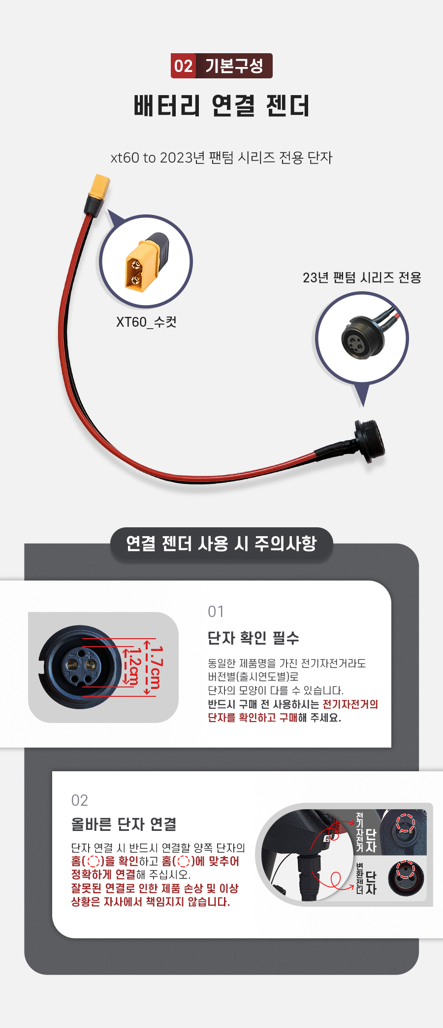 기본구성2. 배터리 연결 젠더(xt60 to 2023년 팬텀 시리즈 전용 단자). 주의사항1: 동일한 제품명을 가진 전기자전거라도 버전별(출시연도별)로 단자의 모양이 다를 수 있습니다. 반드시 구매 전 사용하시는 전기자전거의 단자를 확인하고 구매해 주세요. 주의사항2: 단자 연걸 시 반드시 연결할 양쪽 단자의 홈을 확인하고 홈에 맞추어 정확하게 연결해 주십시오. 잘못된 연결로 인한 제품 손상 및 이상 상황은 자사에서 책임지지 않습니다.