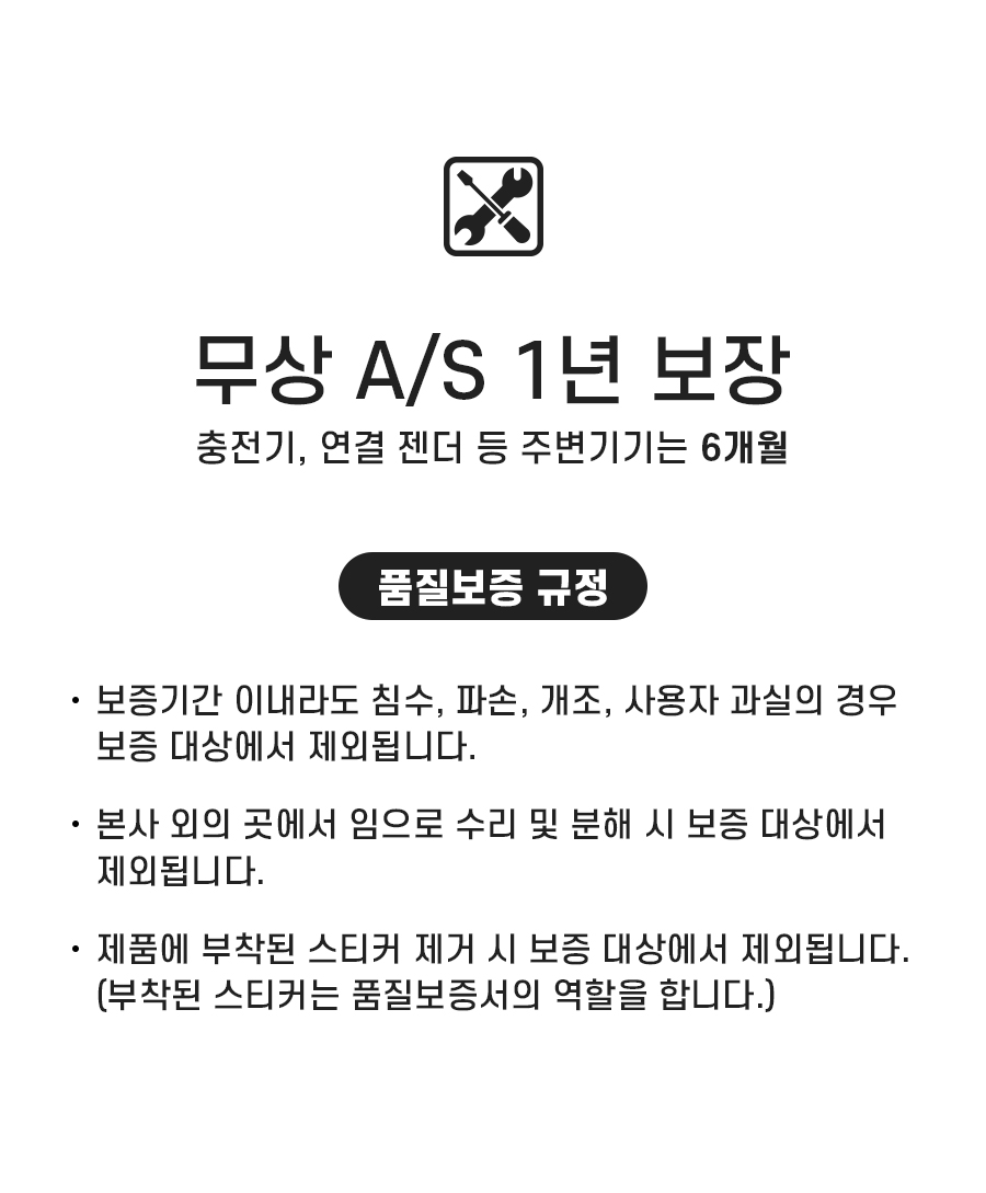 무상 A/S 1년 보장. 충전기, 연결 젠더 등 주변기기는 6개월. 품질보증 규정: 1. 보증기간 이내라도 침수, 파손, 개조, 사용자 과실의 경우 보증 대상에서 제외됩니다. 2. 본사 외의 곳에서 임으로 수리 및 분해 시 보증 대상에서 제외됩니다. 3. 제품에 부착된 스티커 제거 시 보증 대상에서 제외됩니다. (부착된 스티커는 품질보증서의 역할을 합니다.)