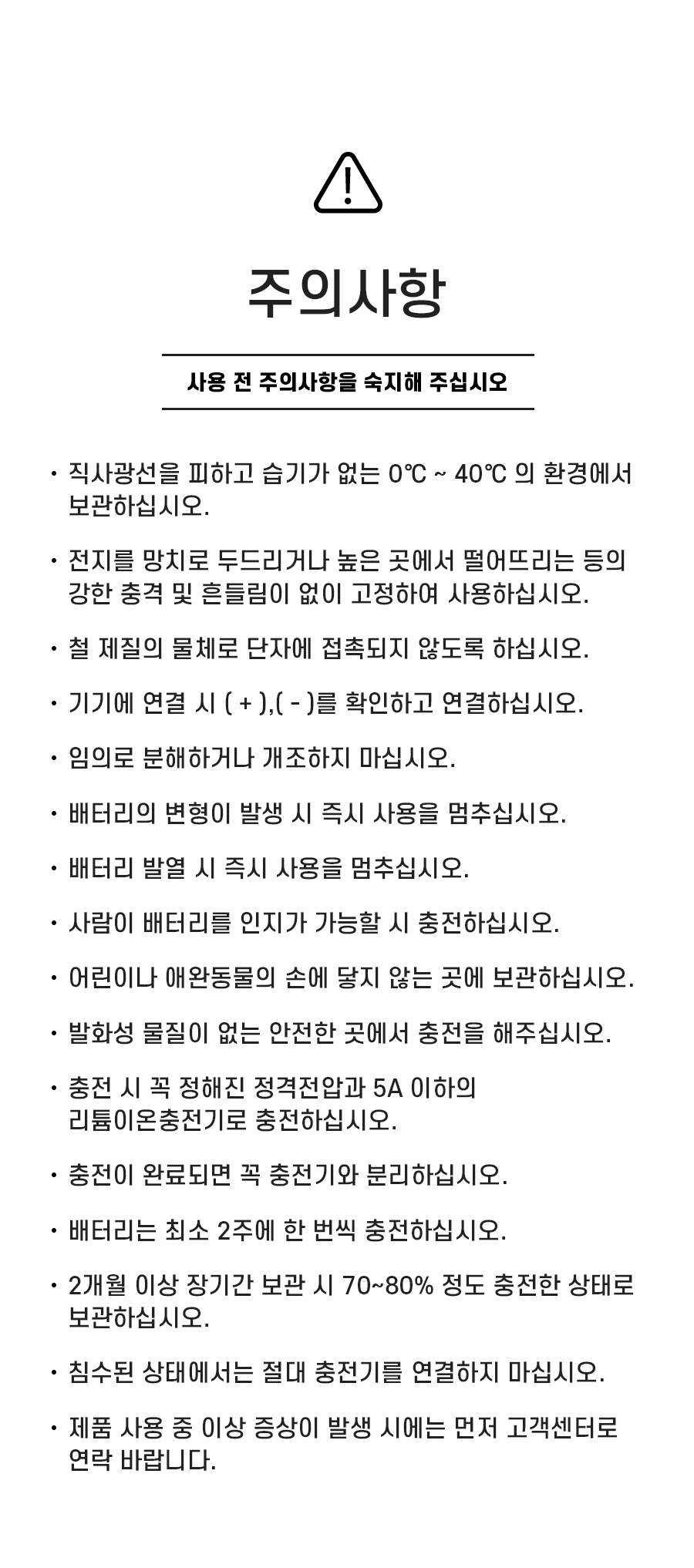 주의사항: 1. 직사광선을 피하고 습기가 없는 0℃ ~ 40℃ 의 환경에서 보관하십시오. 2. 전지를 망치로 두드리거나 높은 곳에서 떨어뜨리는 등의 강한 충격 및 흔들림이 없이 고정하여 사용하십시오. 3. 철 제질의 물체로 단자에 접촉되지 않도록 하십시오. 4. 기기에 연결 시 ( + ),( - )를 확인하고 연결하십시오. 5. 임의로 분해하거나 개조하지 마십시오. 6. 배터리의 변형이 발생 시 즉시 사용을 멈추십시오. 7. 배터리 발열 시 즉시 사용을 멈추십시오. 8. 사람이 배터리를 인지가 가능할 시 충전하십시오. 9.어린이나 애완동물의 손에 닿지 않는 곳에 보관하십시오. 10. 발화성 물질이 없는 안전한 곳에서 충전을 해주십시오. 11. 충전 시 꼭 정해진 정격전압과 5A 이하의 리튬이온충전기로 충전하십시오. 12. 충전이 완료되면 꼭 충전기와 분리하십시오. 13. 배터리는 최소 2주에 한 번씩 충전하십시오. 14. 2개월 이상 장기간 보관 시 70~80% 정도 충전한 상태로 보관하십시오. 15. 침수된 상태에서는 절대 충전기를 연결하지 마십시오. 16. 제품 사용 중 이상 증상이 발생 시에는 먼저 고객센터로 연락 바랍니다.
