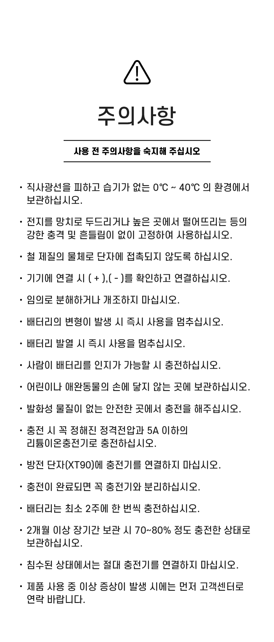 주의사항: 1. 직사광선을 피하고 습기가 없는 0℃ ~ 40℃ 의 환경에서 보관하십시오. 2. 전지를 망치로 두드리거나 높은 곳에서 떨어뜨리는 등의 강한 충격 및 흔들림이 없이 고정하여 사용하십시오. 3. 철 제질의 물체로 단자에 접촉되지 않도록 하십시오. 4. 기기에 연결 시 ( + ),( - )를 확인하고 연결하십시오. 5. 임의로 분해하거나 개조하지 마십시오. 6. 배터리의 변형이 발생 시 즉시 사용을 멈추십시오. 7. 배터리 발열 시 즉시 사용을 멈추십시오. 8. 사람이 배터리를 인지가 가능할 시 충전하십시오. 9.어린이나 애완동물의 손에 닿지 않는 곳에 보관하십시오. 10. 발화성 물질이 없는 안전한 곳에서 충전을 해주십시오. 11. 충전 시 꼭 정해진 정격전압과 5A 이하의 리튬이온충전기로 충전하십시오. 12. 방전 단자(XT90)에 충전기를 연결하지 마십시오. 13. 충전이 완료되면 꼭 충전기와 분리하십시오. 14. 배터리는 최소 2주에 한 번씩 충전하십시오. 15. 2개월 이상 장기간 보관 시 70~80% 정도 충전한 상태로 보관하십시오. 16. 침수된 상태에서는 절대 충전기를 연결하지 마십시오. 17. 제품 사용 중 이상 증상이 발생 시에는 먼저 고객센터로 연락 바랍니다.
