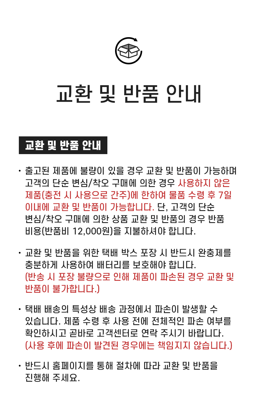 교환 및 반품 안내: 1. 출고된 제품에 불량이 있을 경우 교환 및 반품이 가능하며 고객의 단순 변심/착오 구매에 의한 경우 사용하지 않은 제품(충전 시 사용으로 간주)에 한하여 물품 수령 후 7일 이내에 교환 및 반품이 가능합니다. 단, 고객의 단순 변심/착오 구매에 의한 상품 교환 및 반품의 경우 반품 비용(반품비 12,000원)을 지불하셔야 합니다. 2. 교환 및 반품을 위한 택배 박스 포장 시 반드시 완충제를 충분하게 사용하여 배터리를 보호해야 합니다. (반송 시 포장 불량으로 인해 제품이 파손된 경우 교환 및 반품이 불가합니다.) 3. 택배 배송의 특성상 배송 과정에서 파손이 발생할 수 있습니다. 제품 수령 후 사용 전에 전체적인 파손 여부를 확인하시고 곧바로 고객센터로 연락 주시기 바랍니다. (사용 후에 파손이 발견된 경우에는 책임지지 않습니다.) 4. 반드시 홈페이지를 통해 절차에 따라 교환 및 반품을 진행해 주세요.