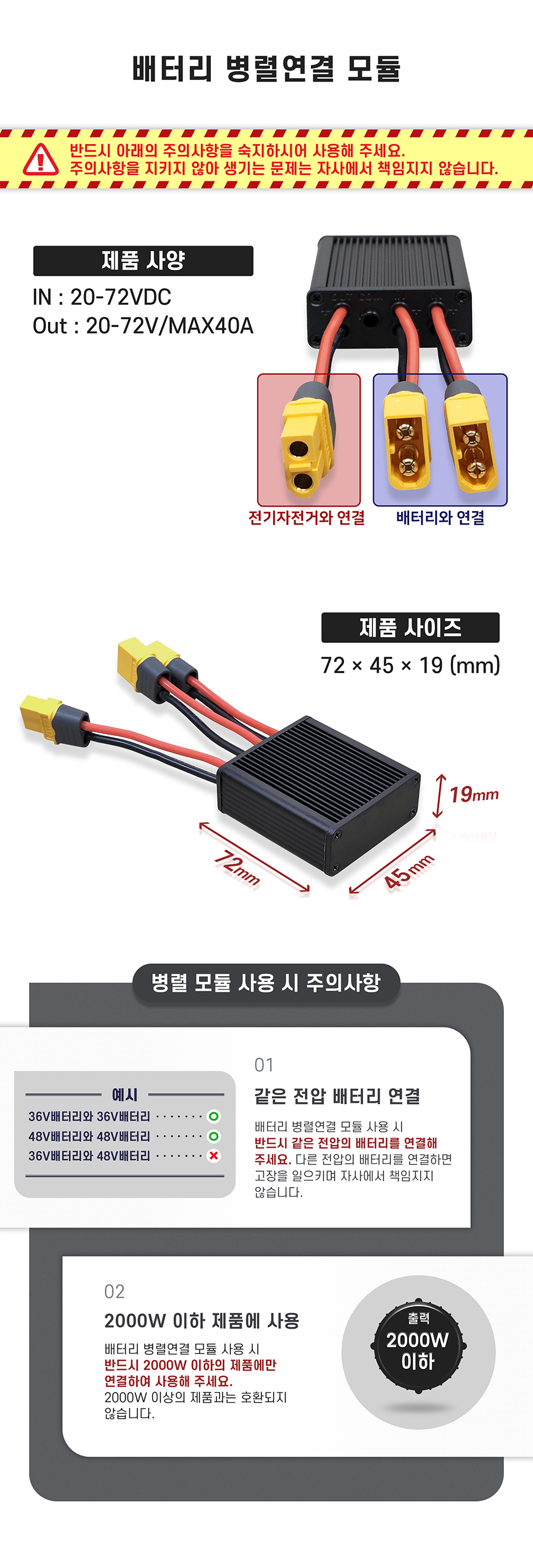 제품 사양-IN: 20-72VDC, Out: 20-72V/MAX40A. 제품 사이즈: 72*45*19(mm). 병렬 모듈 사용 시 주의사항 01. 같은 전압 배터리 연결_배터리 병렬연결 모듈 사용 시 반드시 같은 전압의 배터리를 연결해 주세요. 다른 전압의 배터리를 연결하면 고장을 일으키며 자사에서 책임지지 않습니다. 02. 2000W 이하 제품에 사용_배터리 병렬연결 모듈 사용 시 반드시 2000W 이하의 제품에만 연결하여 사용해 주세요. 2000W 이상의 제품과는 호환되지 않습니다.