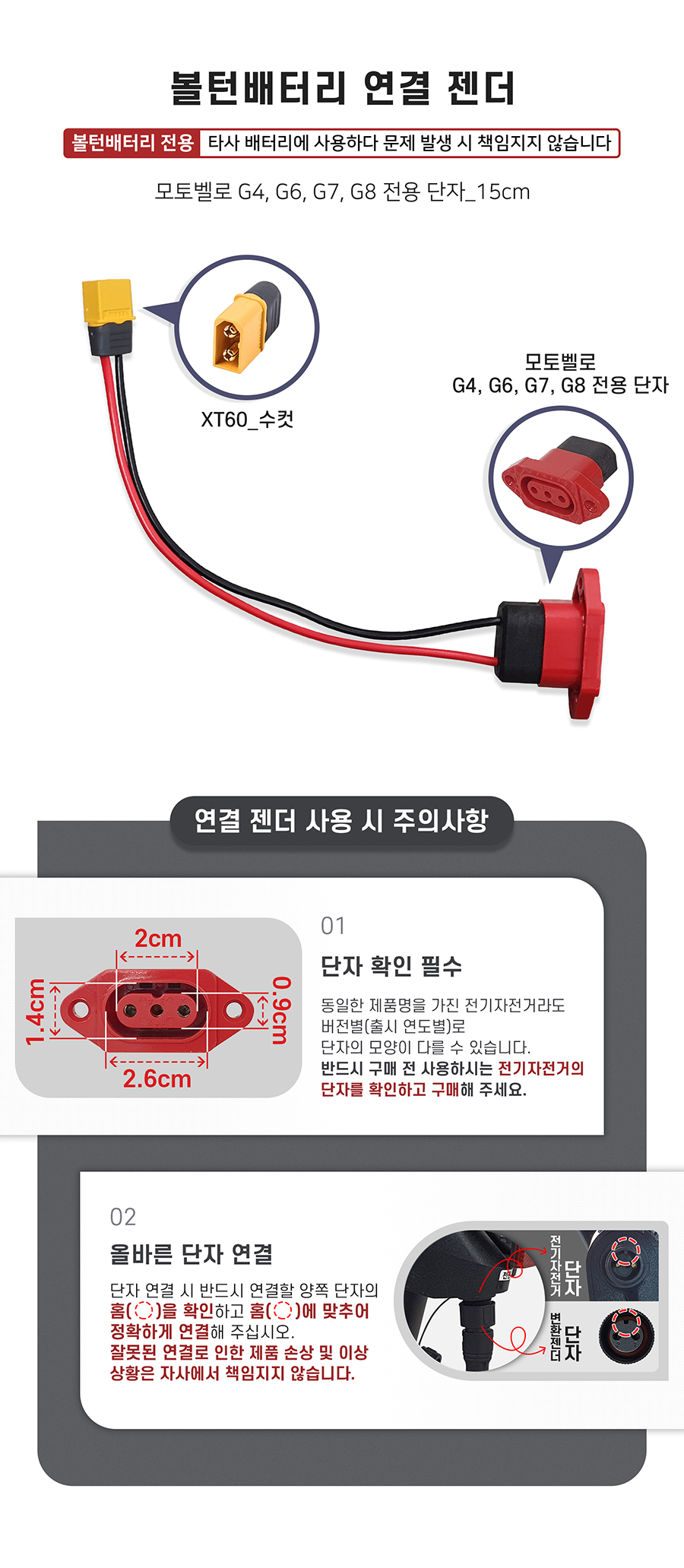 배터리 연결 젠더(xt60 to 모토벨로 G4, G6, G7, G8 호환 단자). 주의사항1: 동일한 제품명을 가진 전기자전거라도 버전별(출시 연도별)로 단자의 모양이 다를 수 있습니다. 반드시 구매 전 사용하시는 전기자전거의 단자를 확인하고 구매해 주세요. 주의사항2: 단자 연걸 시 반드시 연결할 양쪽 단자의 홈을 확인하고 홈에 맞추어 정확하게 연결해 주십시오. 잘못된 연결로 인한 제품 손상 및 이상 상황은 자사에서 책임지지 않습니다.