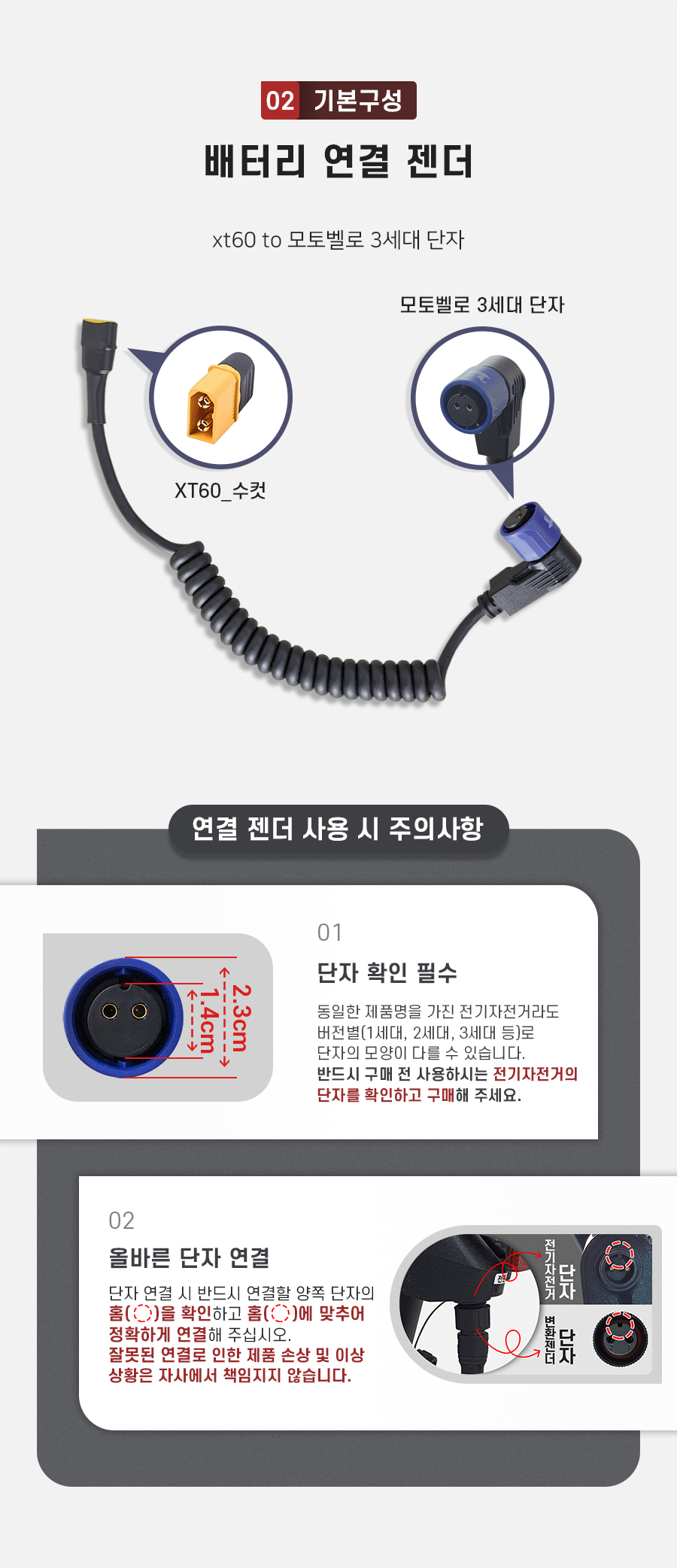 구성품: 기본구성2. 배터리 연결 젠더(xt60 to 모토벨로 3세대 단자). 주의사항1: 동일한 제품명을 가진 전기자전거라도 버전별(출시 연도별)로 단자의 모양이 다를 수 있습니다. 반드시 구매 전 사용하시는 전기자전거의 단자를 확인하고 구매해 주세요. 주의사항2: 단자 연걸 시 반드시 연결할 양쪽 단자의 홈을 확인하고 홈에 맞추어 정확하게 연결해 주십시오. 잘못된 연결로 인한 제품 손상 및 이상 상황은 자사에서 책임지지 않습니다.