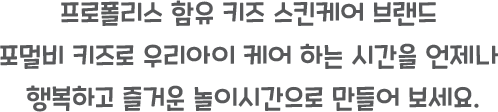 프로폴리스 함유 키즈 스킨케어 브랜드 

포벌비 키즈로 우리아이 케어 하는 시간을 언제나 

행복하고 즐거운 놀이시간으로 만들어 보세요.