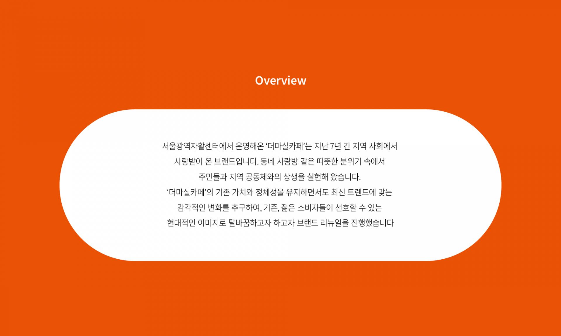 서울광역자활센터에서 운영해온 ‘더마실카페’는 지난 7년간 지역 사회에서 사랑받아 온 브랜드입니다. 동네 사랑방 같은 따뜻한 분위기 속에서 주민들과 지역 공동체와의 상생을 실현해 왔습니다. ‘더마실카페’의 기존 가치와 정체성을 유지하면서도 최신 트렌드에 맞는 감각적인 변화를 추구하여, 기존, 젊은 소비자들이 선호할 수 있는 현대적인 이미지로 탈바꿈하고자 하고자 브랜드 리뉴얼을 진행했스니다.