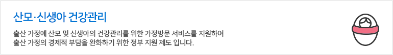 산모ㆍ신생아 건강관리 서비스 - 출산 가정에 산모 및 신생아의 건강관리를 위한 가정방문 서비스를 지원하여, 출산 가적의 경제적 부담을 완화하기 위한 정부 지원 제도 입니다.