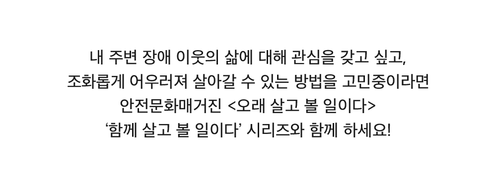 내 주변 장애 이웃의 삶에 대해 관심을 갖고 싶고, 조화롭게 어우러져 살아갈 수 있는 방법을 고민중이라면 안전문화매거진 <오래 살고 볼 일이다> ‘함께 살고 볼 일이다’ 시리즈와 함께 하세요!