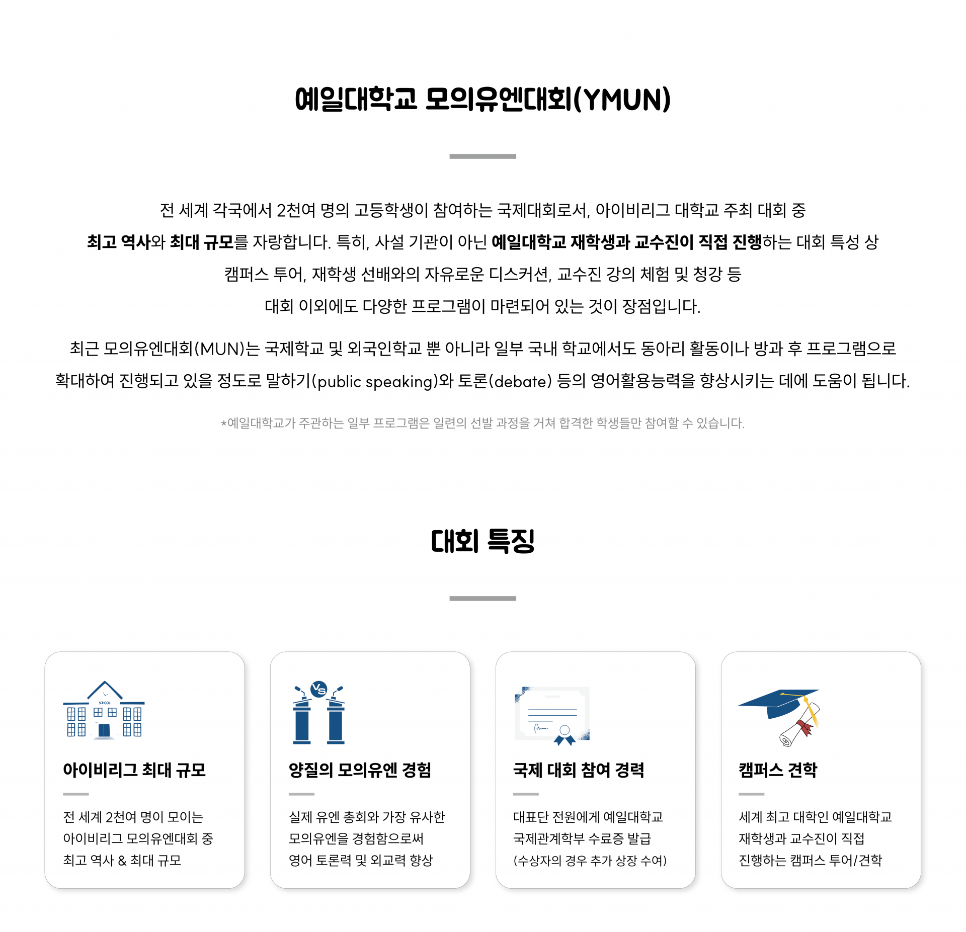 예일대학교 모의유엔대회(YMUN)는 전 세계 각국에서 2천여 명의 고등학생이 참여하는 국제대회로서, 아이비리그 대학교 주최 대회 중 최고 역사와 최대 규모를 자랑합니다. 예일대학교 재학생과 교수진이 직접 진행하는 대회 특성 상 캠퍼스 투어, 재학생 선배와의 자유로운 디스커션, 교수진 강의 체험 및 청강 등 다양한 커리큘럼이 있습니다.