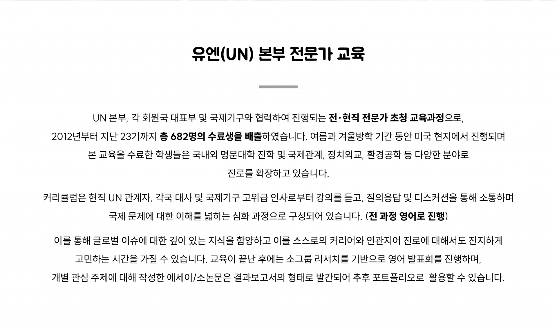 2012년부터 지난 23기까지 총 682명의 수료생을 배출한 UN 본부 협력 전현직 전문가 초청 교육과정입니다. 커리큘럼은 현직 UN 관계자, 각국 대사 및 국제기구 고위급 인사로부터 강의를 듣고, 질의응답 및 디스커션을 통해 소통하며 국제 문제에 대한 이해를 넓히는 심화 과정으로 구성되어 있습니다.