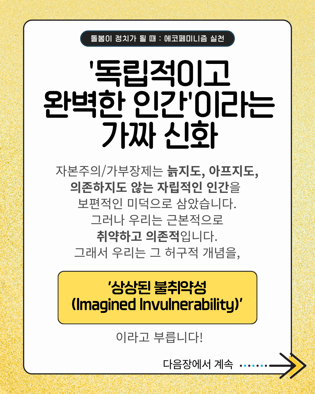 '독립적이고 완벽한 인간'이라는 가짜 신화  자본주의/가부장제는 늙지도, 아프지도, 의존하지도 않는 자립적인 인간을 보편적인 미덕으로 삼았습니다. 그러나 우리는 근본적으로 취약하고 의존적입니다. 그래서 우리는 그 허구적 개념을,  '상상된 불취약성 (Imagined Invulnerability)'  이라고 부릅니다!