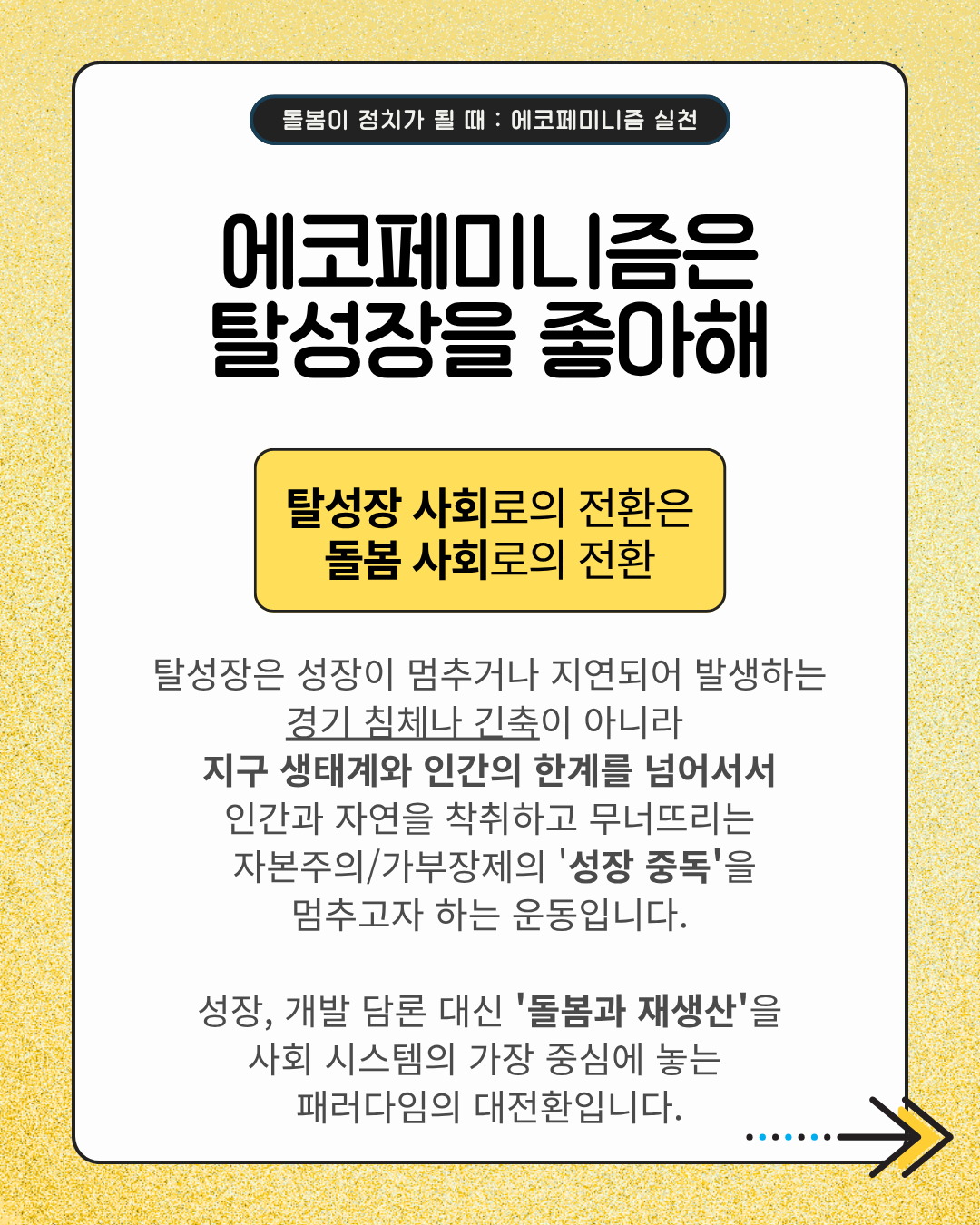 에코페미니즘은 탈성장을 좋아해  탈성장 사회로의 전환은 돌봄 사회로의 전환  탈성장은 성장이 멈추거나 지연되어 발생하는 경기 침체나 긴축이 아니라 지구 생태계와 인간의 한계를 넘어서서 인간과 자연을 착즙하고 무너뜨리는 자본주의/가부장제의 '성장 중독'을 멈추고자 하는 운동입니다.  성장, 개발 담론 대신 '돌봄과 재생산'을 사회 시스템의 가장 중심에 놓는 패러다임의 대전환입니다.