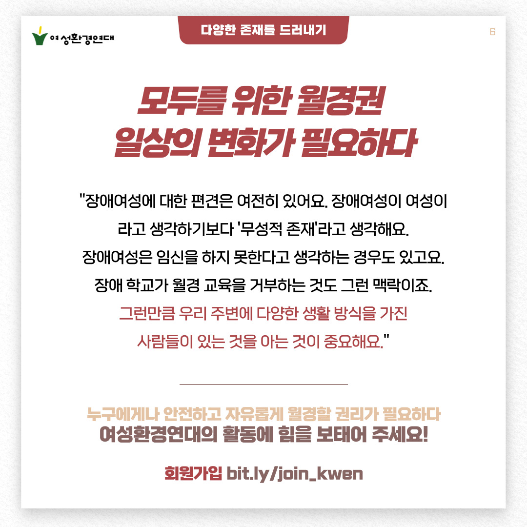 6p.  [다양한 존재를 드러내기]  모두를 위한 월경권  일상의 변화가 필요하다    "장애여성에 대한 편견은 여전히 있어요.  장애여성이 여성이라고 생각하기보다 '무성적 존재'라고 생각해요.  장애여성은 임신을 하지 못한다고 생각하는 경우도 있고요.  장애 학교가 월경 교육을 거부하는 것도 그런 맥락이죠.  그런만큼 우리 주변에 다양한 생활 방식을 가진  사람들이 있는 것을 아는 것이 중요해요."    ---------    누구에게나 안전하고 자유롭게 월경할 권리가 필요하다  여성환경연대의 활동에 힘을 보태어 주세요!    회원가입 bit.ly/join_kwen