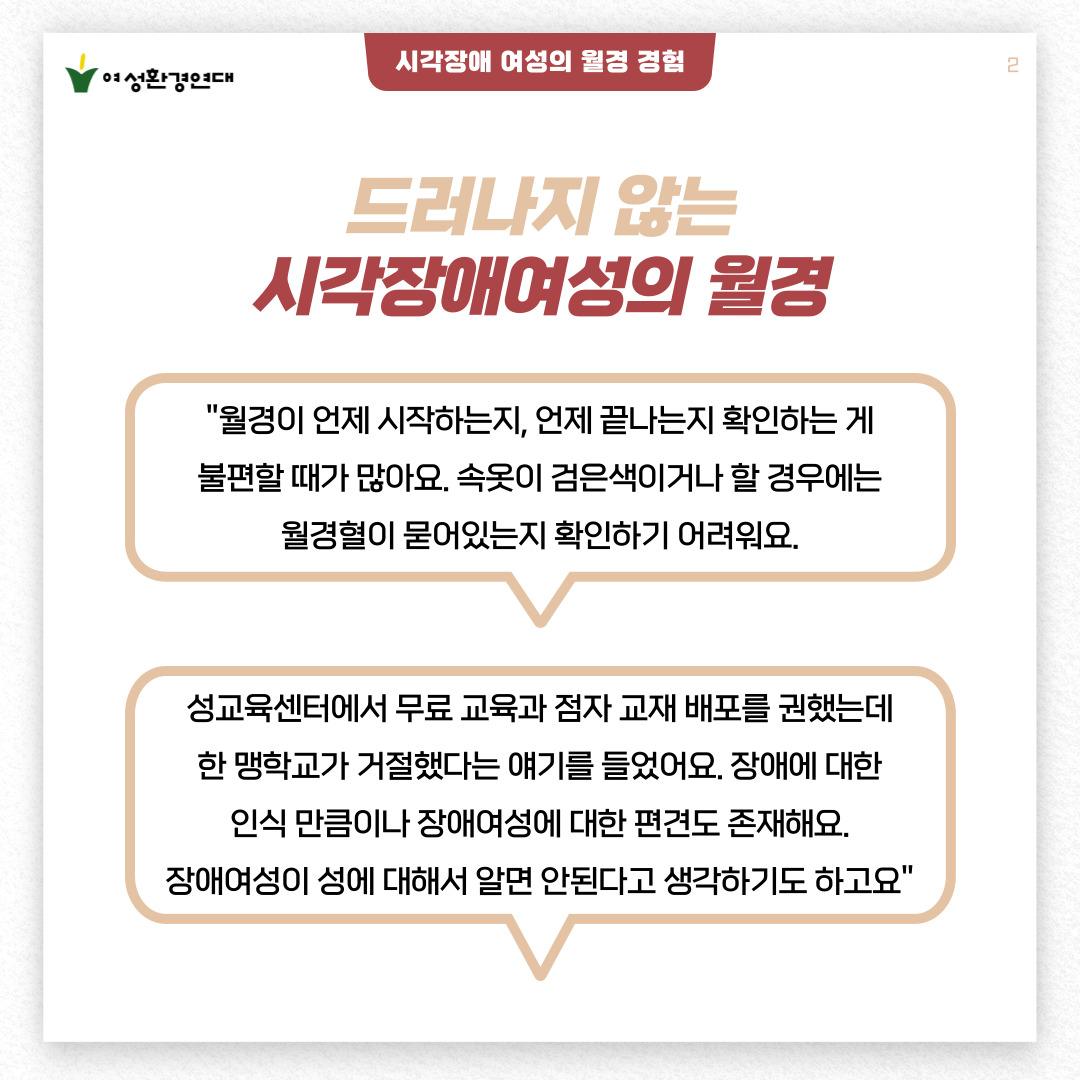 2p.  [시각장애 여성이 월경 경험]  드러나지 않는 시각장애여성의 월경 경험    "월경이 언제 시작하는지, 언제 끝나는지 확인하는 게  불편할 때가 많아요. 속옷이 검은색이거나 할 경우에는  월경혈이 묻어있는지 확인하기 어려워요."    "성교육센터에서 무료 교육과 점자 교재 배포를 권했는데  한 맹학교가 거절했다는 얘기를 들었어요. 장애에 대한  인식 만큼이나 장애여성에 대한 편견도 존재해요.  장애여성이 성에 대해서 알면 안된다고 생각하기도 하고요"