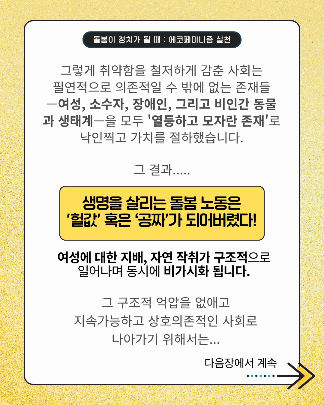 그렇게 취약함을 철저하게 감춘 사회는 필연적으로 의존적일 수밖에 없는 존재들—여성, 소수자, 장애인, 그리고 비인간 동물과 생태계—을 모두 '열등하고 모자란 존재'로 낙인찍고 가치를 절하했습니다.  그 결과……  생명을 살리는 돌봄 노동은 '헐값' 혹은 '공짜'가 되어버렸다!  여성에 대한 지배, 자연 착취가 구조적으로 일어나며 동시에 비가시화 됩니다.  그 구조적 억압을 없애고 지속가능하고 상호의존적인 사회로 나아가기 위해서는…