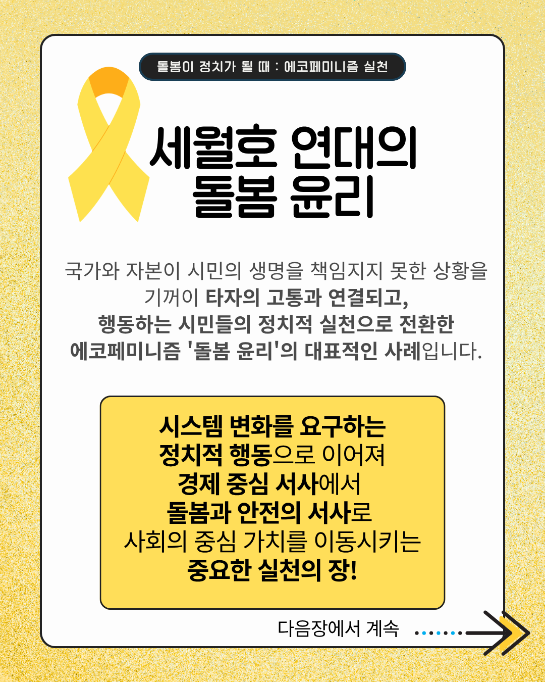 세월호 연대의 돌봄 윤리  국가와 자본이 시민의 생명을 책임지지 못한 상황을 기꺼이 타자의 고통과 연결되고, 행동하는 시민들의 정치적 실천으로 전환한 에코페미니즘 '돌봄 윤리'의 대표적인 사례입니다.  시스템 변화를 요구하는 정치적 행동으로 이어져 경제 중심 서사에서 돌봄과 안전의 서사로 사회의 중심 가치를 이동시키는 중요한 실천의 장!