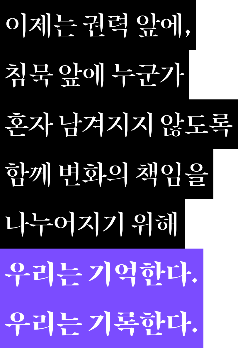 이제는 권력 앞에, 침묵 앞에 누군가 혼자 남겨지지 않도록 함께 변화의 책임을 나누어지기 위해 우리는 기억한다. 우리는 기록한다.