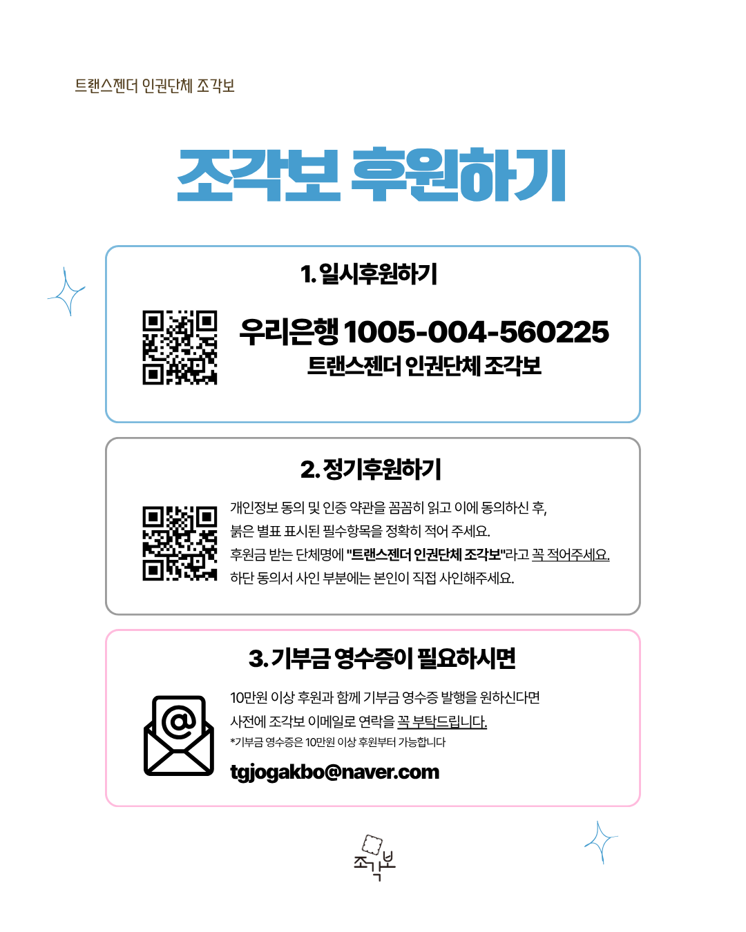 조각보 후원하기 1. 일시후원하기 우리은행 1005-004-560225 트랜스젠더 인권단체 조각보 2. 정기후원하기: http://donate.do/cms 개인정보 동의 및 인증 약관을 꼼꼼히 읽고 이에 동의하신 후, 붉은 별표 표시된 필수항목을 정확히 적어 주세요. 후원금 받는 단체명에 "트랜스젠더 인권단체 조각보"라고 꼭 적어주세요. 하단 동의서 사인 부분에는 본인이 직접 사인해주세요. 3. 기부금 영수증이 필요하시면 10만원 이상 후원과 함께 기부금 영수증 발행을 원하신다면 사전에 조각보 이메일로 연락을 꼭 부탁드립니다. *기부금 영수증은 10만원 이상 후원부터 가능합니다 tgjogakbo@naver.com