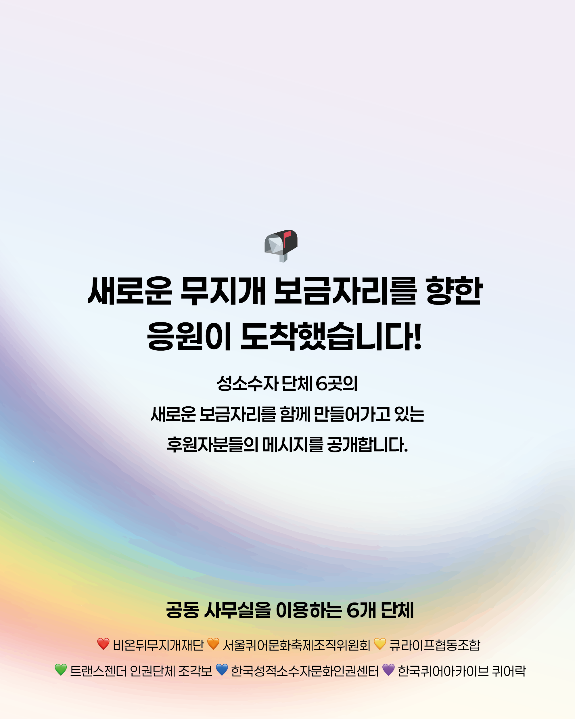 성소수자 단체 6곳의 새로운 보금자리를 함께 만들어가고 있는 후원주분들의 메시지를 공개합니다. 공동사무실을 이용하는 6개 단체: 비온뒤무지개재단, 서울퀴어문화축제조직위원회, 큐라이프협동조합, 트랜스젠더 인권단체 조각보, 한국성적소수자문화인권센터, 한국퀴어아카이브 퀴어락
