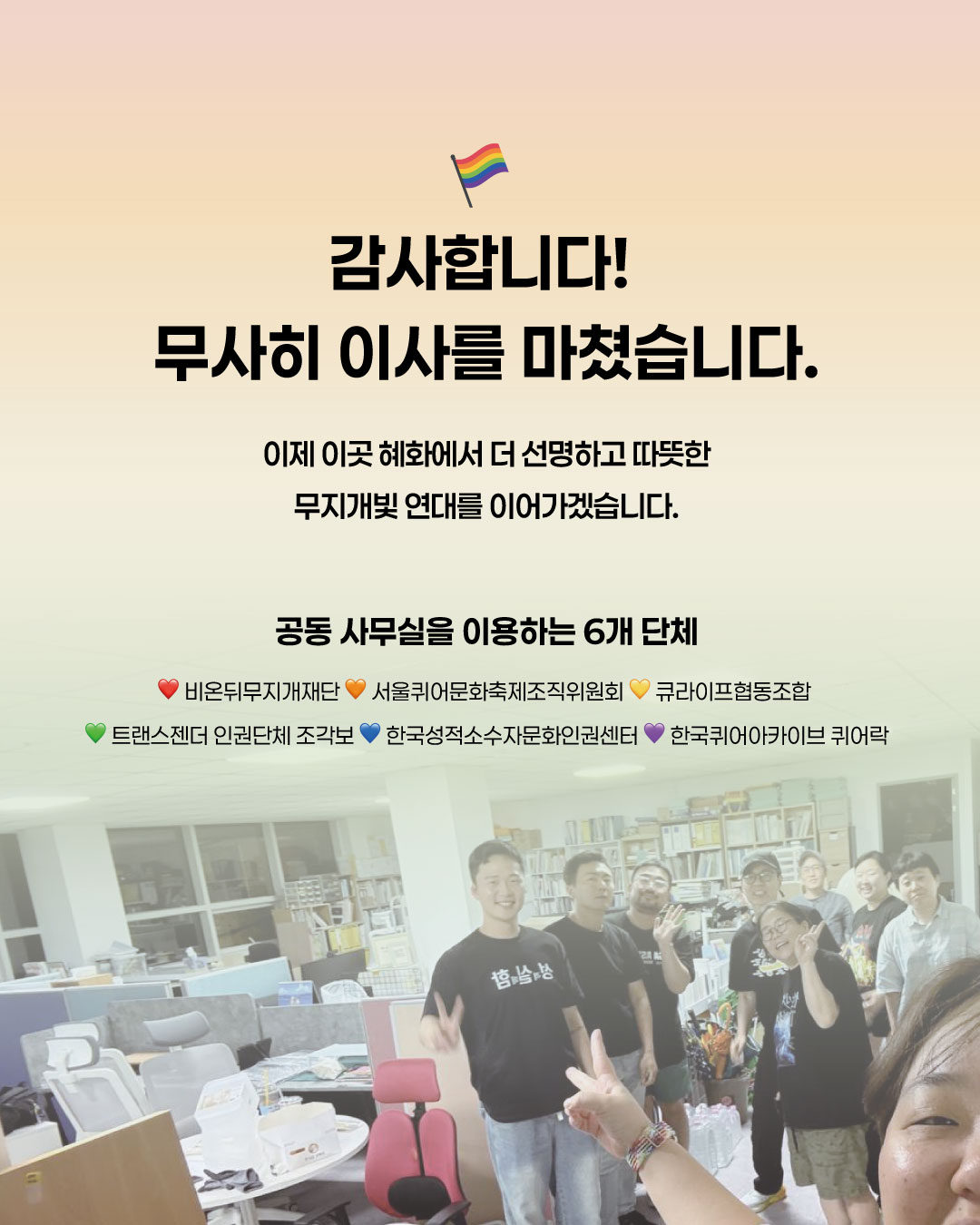 사진: 새 사무실에서 활동가들이 포즈를 취하고 있다. ‎문구: ‎감사합니다! 무사히 이사를 마쳤습니다. 이사를 마쳤습니다. 이제 이곳 혜화에서 더 선명하고 따뜻한 무지개빛 연대를 이어가겠습니다. 공동 사무실을 이용하는 6개 단체 비온뒤무지개재단 서울퀴어문화축제조직위원회 큐라이프협동조합 트랜스젠더 인권단체 조각보 한국성적소수자문화인권센터 한국퀴어아카이브 퀴어락