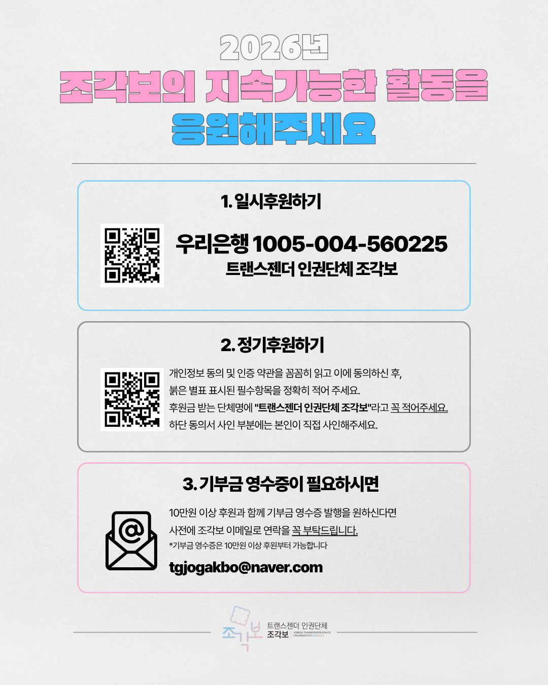 1. 일시후원하기 우리은행 1005-004-560225 트랜스젠더 인권단체 조각보 2. 정기후원하기 개인정보 동의 및 인증 약관을 꼼꼼히 읽고 이에 동의하신 후, 붉은 별표 표시된 필수항목을 정확히 적어주세요. 후원금 받는 단체명에 "트랜스젠더 인권단체 조각보"라고 꼭 적어주세요. 하단 동의서 사인 부분에는 본인이 직접 사인해주세요. 3. 기부금 영수증이 필요하시면 10만원 이상 후원과 함께 기부금 영수증 발행을 원하신다면 사전에 조각보 이메일로 연락을 꼭 부탁드립니다. *기부금영수증은 10만원 이상 후원부터 가능합니다. tgjogakbo@naver.com