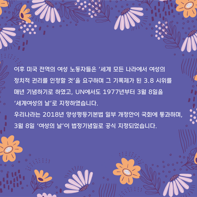 이후 미국 전역의 여성 노동자들이 세계 모든 나라에서 여성의 정치적 권리를 인정할 것을 요구하며 그 기폭제가 된 3.8시위를 매년 기념하기로 하였고, UN에서도 1977년부터 3월 8일을 세계여성의 날로 지정하였습니다. 우리나라는 2018년 양성평등기본법 일부 개정안이 국회에 통과하며 3월 8일 여성의 날이 법정기념일로 공식 지정되었습니다.