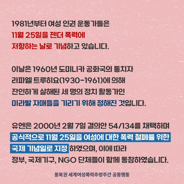 1987년부터 여성인권운동가들은 11월25일 젠더폭력에 저항하는 날로 기념하고 있습니다 이날은 1960년 도미니카 공화국의 통치자 라파엘 트루히료에 의해 잔인하게 살해된 세명의 정치 활동가인 미라발 자매를 기리기 위해 정해진 것입니다. 유엔은 2000년 결의안 채택으로 공식적으로 이날을 여성에 대한 폭력 철폐를 위한 국제 기념일로 지정했습니다.
