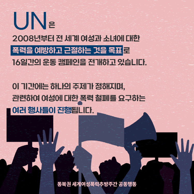 UN은 2008년부터 전 세계 여성과 소녀애 대한 폭력예방과 근절을 목표로 16일간의 운동캠페인을 전개하고 있습니다. 이 기간에는 연도별 주제하에 여성폭력철폐를 요구하는 행사들이 진행됩니다.