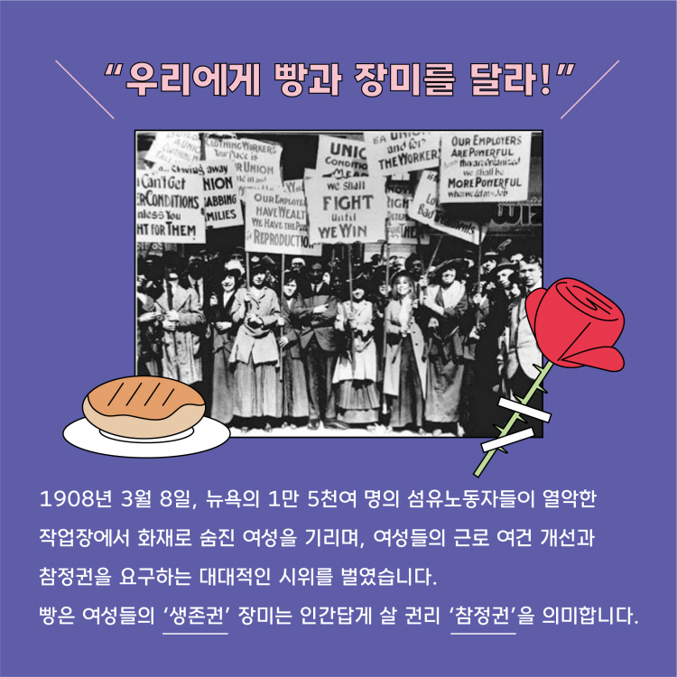 "우리에게 빵과 장미를 달라" 1908년 3월 8일 뉴욕의 만 천여 명의 섬유노동자들이 열악한 작업장에서 화재로 숨진 여성을 기리며 여성들의 근로 여건 개선과 참정권을 요구하는 대대적인 시위를 벌였습니다. 빵은 여성들의 생존권 장미는 인간답게 살 권리 참정권을 의미합니다