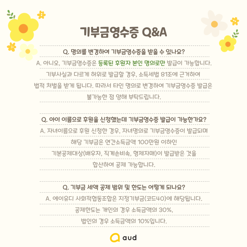 기부금영수증 Q&A  Q. 명의를 변경하여 기부금영수증을 받을 수 있나요? A. 아니오, 기부금영수증은 등록된 후원자 본인 명의로만 발급이 가능합니다. 기부사실과 다르게 허위로 발급할 경우, 소득세법 81조에 근거하여 법적 처벌을 받게 됩니다. 따라서 타인 명의로 변경하여 기부금영수증 발급은 불가능한 점 양해 부탁드립니다.  Q. 아이 이름으로 후원을 신청했는데 기부금영수증 발급이 가능한가요?  A. 자녀이름으로 후원 신청한 경우, 자녀명의로 기부금영수증이 발급되며 해당 기부금은 연간소득금액 100만원 이하인 기본공제대상(배우자, 직계손비속, 형제자매)이 발급받은 것을 합산하여 공제 가능합니다.  Q. 기부금 세액 공제 범위 및 한도는 어떻게 되나요? A. 에이유디 사회적협동조합은 지정기부금(코드40)에 해당됩니다. 공제한도는 개인의 경우 소득금액의 30%, 법인의 경우 소득금액의 10%입니다.