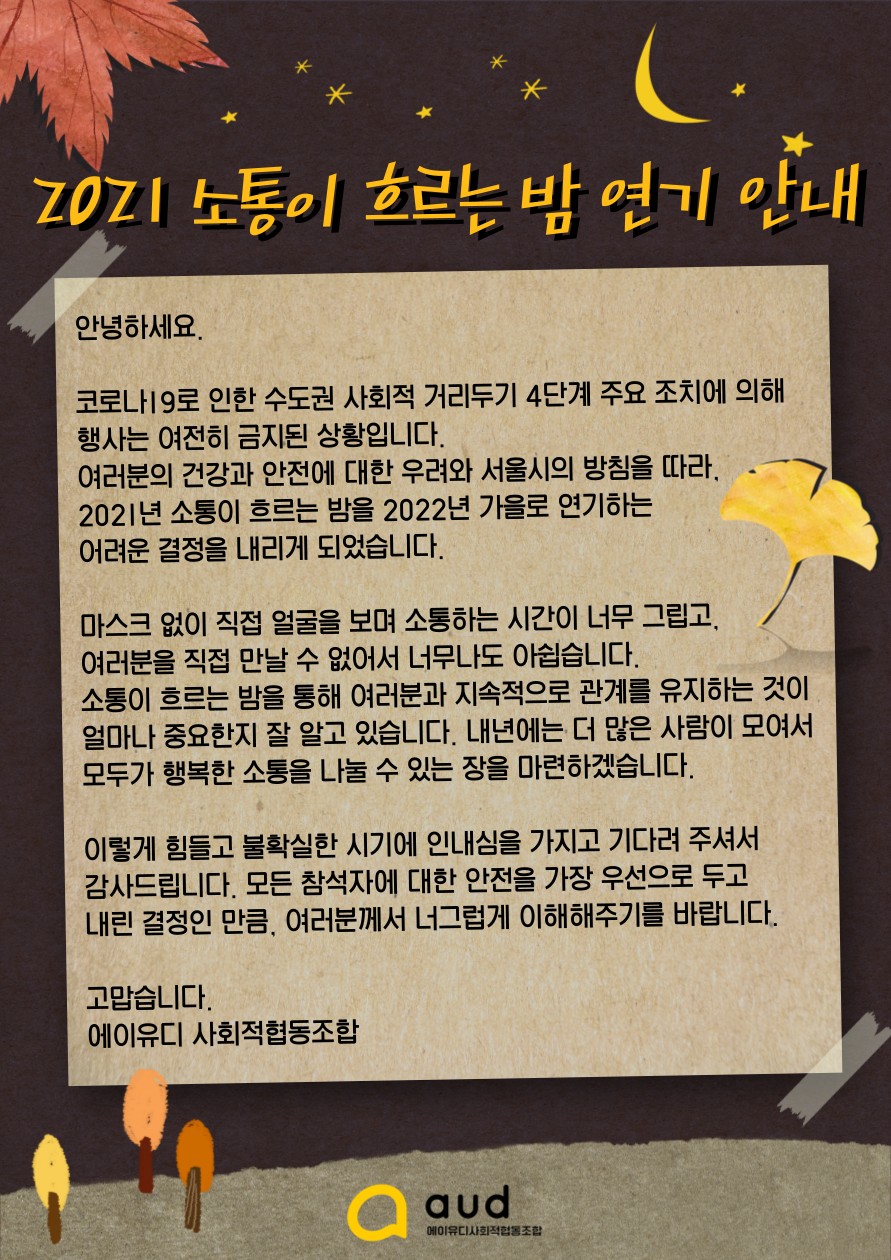 안녕하세요.  코로나 19로 인한 수도권 사회적 거리두기 4단계 주요 조치에 의해 행사는 여전히 금지된 상황입니다. 여러분의 건강과 안전에 대한 우려와 서울시의 방침을 따라, 2021년 소통이 흐르는 밤을 2022년 가을로 연기하는 어려운 결정을 내리게 되었습니다.  마스크 없이 직접 얼굴을 보며 소통하는 시간이 너무 그립고, 여러분을 직접 만날 수 없어서 너무나도 아쉽습니다. 소통이 흐르는 밤을 통해 여러분과 지속적으로 관계를 유지하는 것이 얼마나 중요한지 잘 알고 있습니다. 내년에는 더 많은 사람이 모여서 모두가 행복한 소통을 나눌 수 있는 장을 마련하겠습니다.  이렇게 힘들고 불확실한 시기에 인내심을 가지고 기다려 주셔서 감사드립니다. 모든 참석자에 대한 안전을 가장 우선으로 두고 내린 결정인 만큼, 여러분께서 너그럽게 이해해주기를 바랍니다.  고맙습니다. 에이유디 사회적협동조합