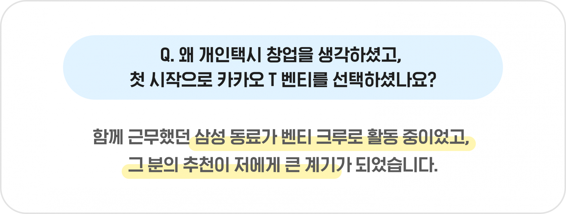 Q. 왜 개인택시 창업을 생각하셨고, 첫 시작으로 카카오 T 벤티를 선택하셨나요? - 함께 근무했던 삼성 동료가 벤티 크루로 활동 중이었고, 그 분의 추천이 저에게 큰 계기가 되었습니다.