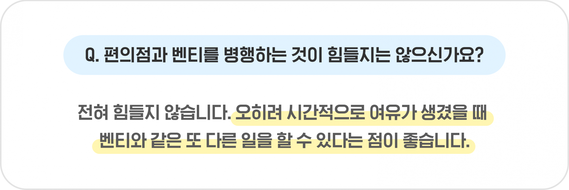 Q. 편의점과 벤티를 병행하는 것이 힘들지는 않으신가요? - 전혀 힘들지 않습니다. 오히려 시간적으로 여유가 생겼을 때 벤티와 같은 또 다른 일을 할 수 있다는 점이 좋습니다.