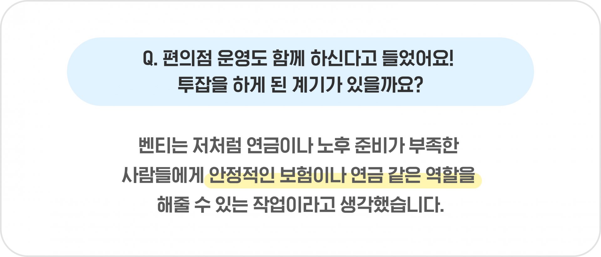 Q. 편의점 운영도 함께 하신다고 들었어요! 투잡을 하게 된 계기가 있을까요? - 벤티는 저처럼 연금이나 노후 준비가 부족한 사람들에게 안정적인 보험이나 연금 같은 역할을 해줄 수 있는 작업이라고 생각했습니다.