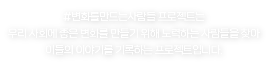 #변화를만드는사람들 프로젝트는 우리 사회에 좋은 변화를 만들기 위해 노력하고 있는 사람들을 찾아 이들의 이야기를 기록하는 프로젝트입니다.