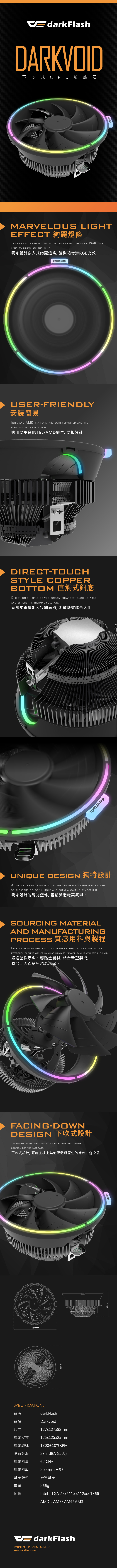 EdarkFlashDARKVOID下吹式 CPU 散熱器darkFlashMARVELOUS LIGHTEFFECTTHE COOLER IS CHARACTEZED BY THE UNIQUE DESIGN OF RGB LIGHTSTRIP TO ILLUMINATE THE BUILD獨家設計崁入式絢麗燈條, 讓機箱增添RGB光效darkFlashUSERFRIENDLY安裝簡易INTEL AND AMD PLATFORM ARE BOTH SUPPORTED AND THEINSTALLATION IS QUITE EASY適用雙平台INTELAMD腳位, 雙扣設計DIRECT-TOUCHSTYLE COPPERBOTTOM 直觸式銅底DIRECT-TOUCH STYLE COPPER BOTTOM ENLARGES TOUCHING AREAAND BETTERS THE THERMAL SOLUTION直觸式銅底加大接觸面積, 將散熱效能最大化darkFlashUNIQUE DESIGN RIA UNIQUE DESIGN IS ADOPTED ON THE TRANSPARENT LIGHT GUIDE PLASTICTO SHOW THE COLORFUL LIGHT AND FORM A GAMING ATMOSPHERE獨家設計的導光塑件, 輕鬆營造電競氛圍。SOURCING MATERIALAND MANUFACTURING 質感用料與製程HIGH QUALITY TRANSPARENT PLASTIC AND THERMAL CONDUCTIVE METAL ARE USED TOEXPERIENCE CREATIVE WAY OF MANUFACTURING TO PROVIDE GAMERS WITH BEST PRODUCT嚴選塑件原料、導熱金屬材,結合新型製成,將最完美產品呈現給玩家。FACING-DOWNDESIGN 下吹式設計THE DESIGN OF FACING-DOWN STYLE CAN ACHIEVE WELL THERMALSOLUTION FOR THE HARDWARE下吹式設計,可將主板上其他硬體所產生的餘熱一併吹散127mm125mmdarkFlashdarkFlashSPECIFICATIONS品牌darkFlash品名Darkvoid尺寸風扇尺寸風扇轉速噪音等級127x127x82mm125x125x25mm180010%RPM23.5  風扇風量62 CFM風扇風壓2.55mm 軸承類型液態軸承重量插槽266gIntel LGA 775/ 115x/ 12xx/ 1366AMD  AM5/ AM4/ AM3EdarkFlashDARKFLASH INFOTECH CO., LTD.www.darkflash.com