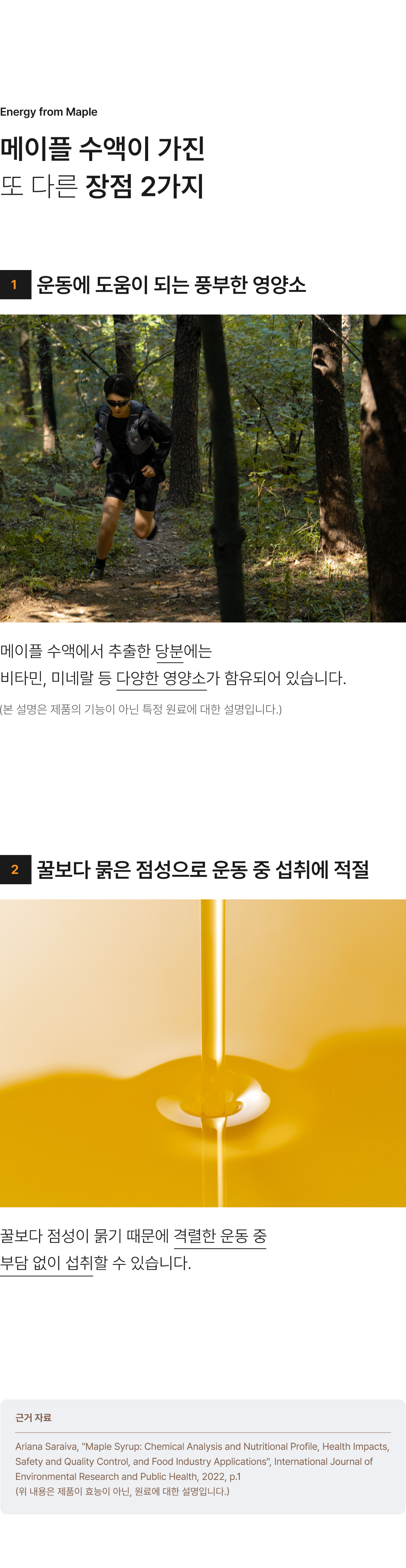 메이플 수액은 비교적 오래 에너지가 유지된다는 장점 이외에도 비타민,미네랄 등 다양한 영양소가 함유되어 있으며, 꿀보다 점성이 묽어 격렬한 운동 중에도 부담없이 섭취할 수 있습니다.