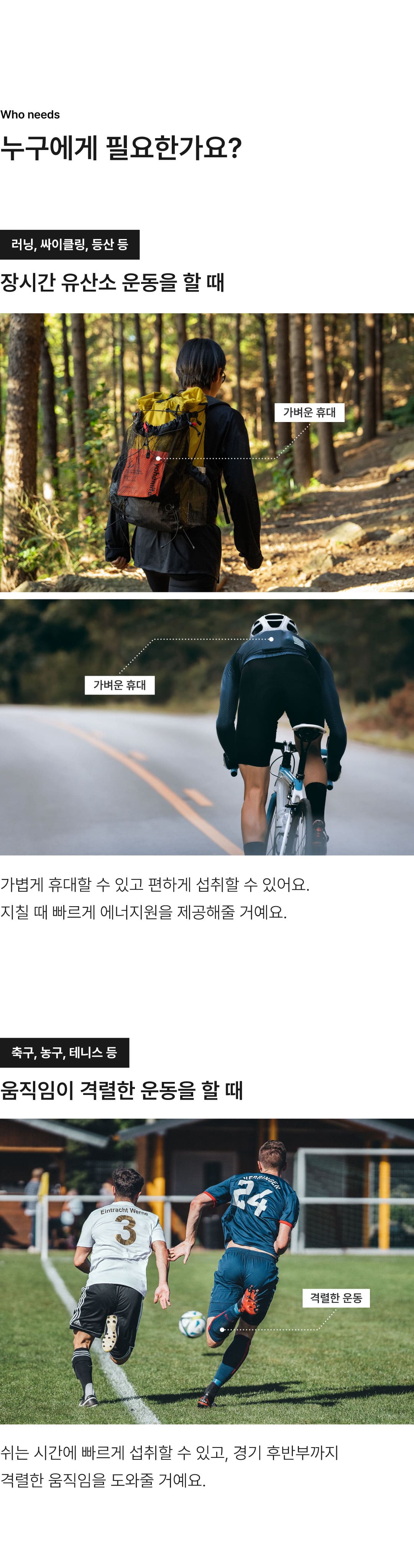 주로 마라톤과 같이 장거리 러닝이나, 사이클링, 등산과 같이 유산소 운동을 오래하는 고객분들께 요헤미티 에너지젤을 추천드립니다. 가볍게 휴대할 수 있고 편하게 섭취할 수 있어요. 지칠 때 빠르게 에너지원을 제공해 줄거예요. 또한 축구나, 농구, 테니스와 같이 움직임이 격렬한 운동을 하는 분들에게도 추천드려요. 쉬는 시간에 빠르게 섭취할 수 있고, 경기 후반까지 격렬한 움직임에 도움을 줄 거예요