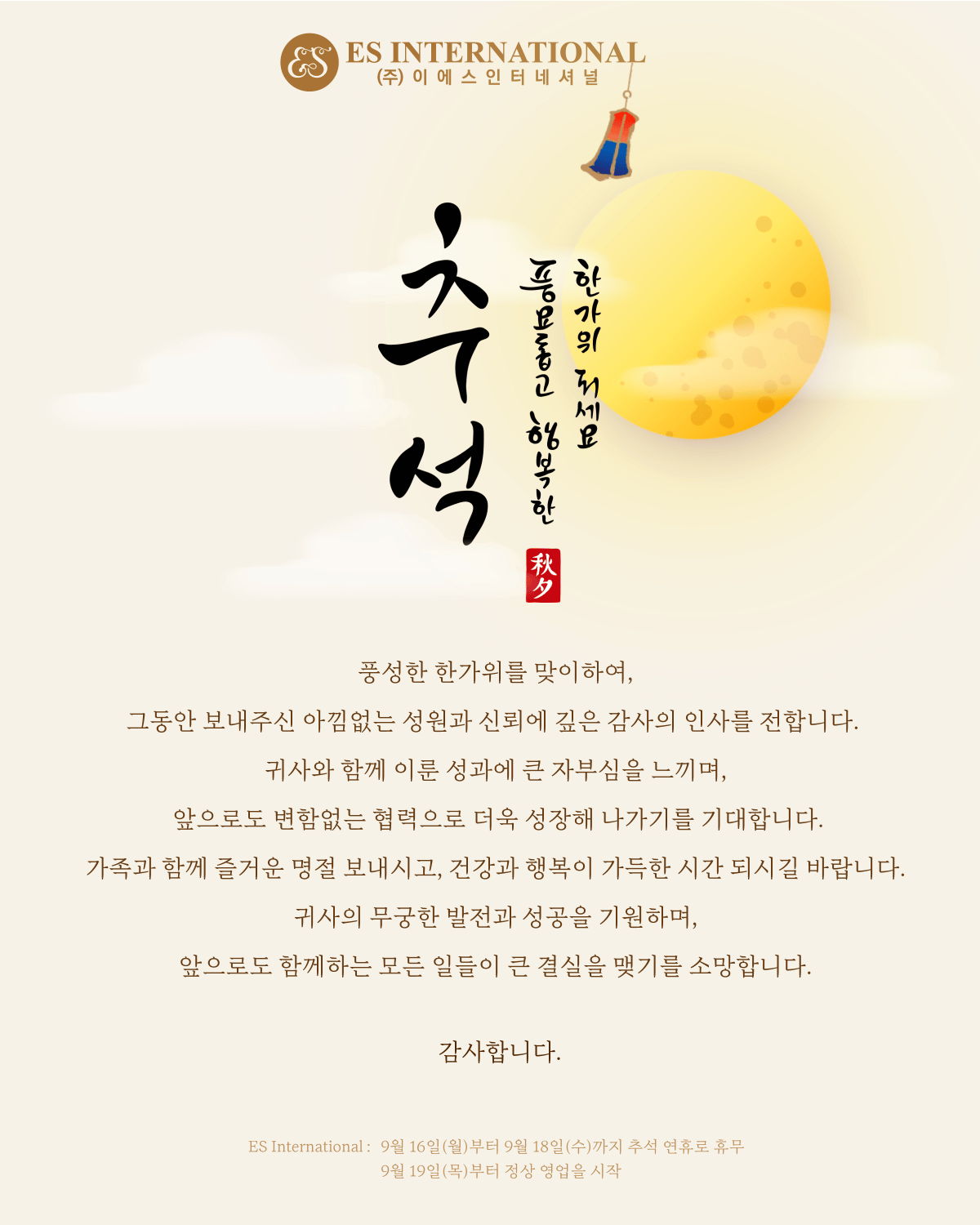 풍성한 한가위를 맞이하여, 그동안 보내주신 아낌없는 성원과 신뢰에 깊은 감사의 인사를 전합니다. 
귀사와 함께 이룬 성과에 큰 자부심을 느끼며, 앞으로도 변함없는 협력으로 더욱 성장해 나가기를 기대합니다.
다가오는 추석, 가족과 함께 즐거운 명절 보내시고, 건강과 행복이 가득한 시간 되시길 바랍니다.
귀사의 무궁한 발전과 성공을 기원하며, 앞으로도 함께하는 모든 일들이 큰 결실을 맺기를 소망합니다.

Dear  Partners,😊
As  we celebrate traditional holiday Chuseok, we want to express our sincere gratitude for your support and trust. We are proud of the achievements we’ve made together and look forward to our continued partnership and future growth.

Wishing you a joyful Chuseok holiday with your loved ones, filled with health and happiness. We hope for your company’s ongoing success and look forward to our future collaborations with  great results.

 We will be closed for the Chuseok holidays from September 16 (Monday) to September 18 (Wednesday). Normal business hours will resume on September 19 (Thursday). Have a nice day! Thank you 🫶🏻

Best regards,
Es International