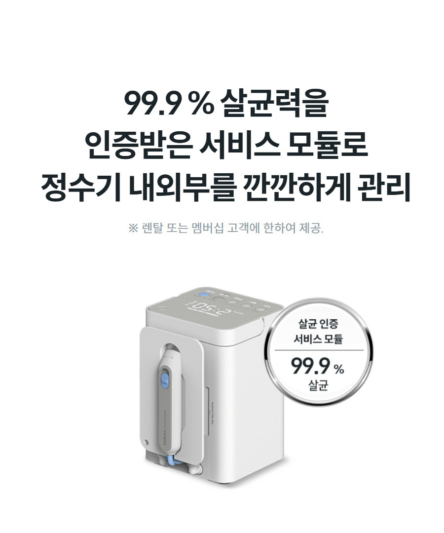 99.9 % 살균력을 인증받은 서비스 모듈로 정수기 내외부를 깐깐하게 관리 ※ 렌탈 또는 멤버십 고객에 한하여 제공.