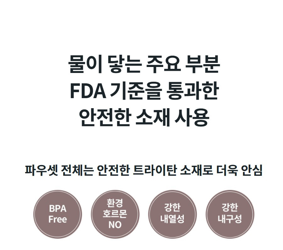 물이 닿는 주요 부분 FDA 기준을 통과한 안전한 소재 사용 파우셋 전체는 안전한 트라이탄 소재로 더욱 안심