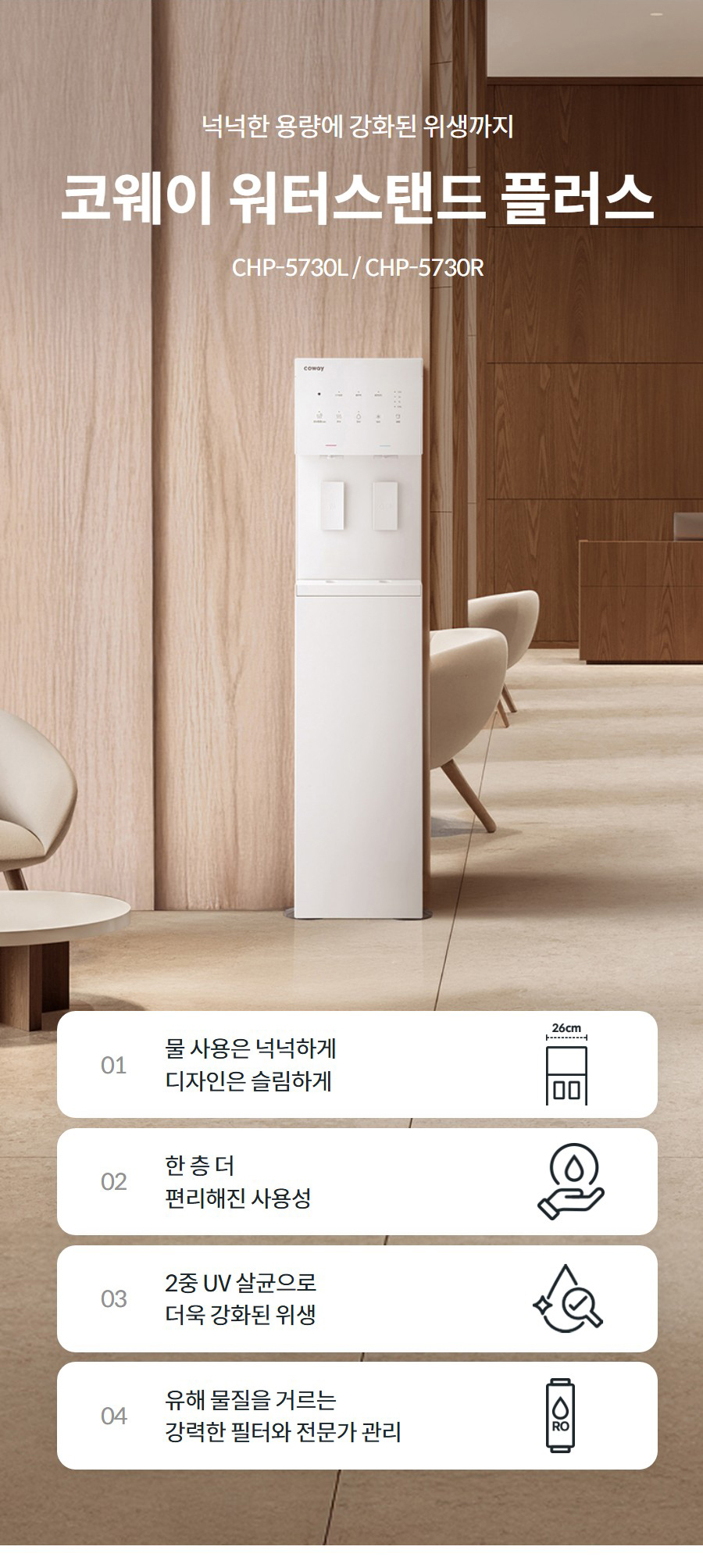 넉넉한 용량에 강화된 위생까지  코웨이 워터스탠드 플러스 CHP-5730L / CHP-5730R  01 물 사용은 넉넉하게 디자인은 슬림하게   02 한 층 더 편리해진 사용성   03 2중 UV 살균으로 더욱 강화된 위생   04 유해 물질을 거르는 강력한 필터와 전문가 관리