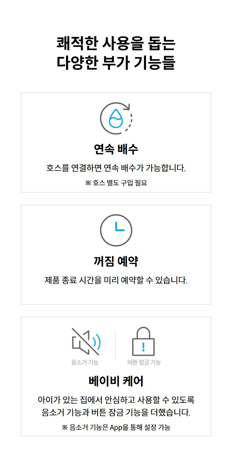 쾌적한 사용을 돕는 다양한 부가 기능들 연속 배수 호스를 연결하면 연속 배수가 가능합니다. ※ 호스 별도 구입 필요 꺼짐 예약 제품 종료 시간을 미리 예약할 수 있습니다. 베이비 케어 아이가 있는 집에서 안심하고 사용할 수 있도록 음소거 기능과 버튼 잠금 기능을 더했습니다. ※ 음소거 기능은 App을 통해 설정 가능