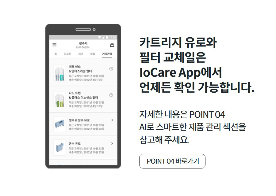 카트리지 유로와 필터 교체일은 IoCare App에서 언제든 확인 가능합니다. 자세한 내용은 POINT 04 AI로 스마트한 제품 관리 섹션을 참고해 주세요. POINT 04 바로가기
