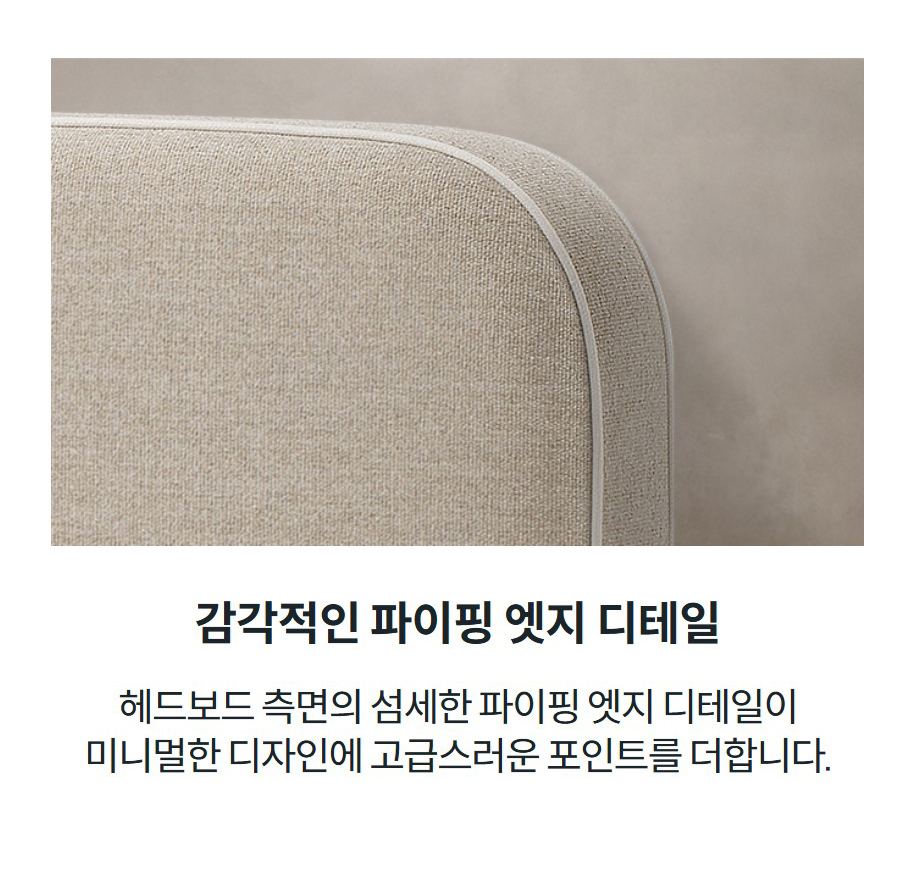 감각적인 파이핑 엣지 디테일 헤드보드 측면의 섬세한 파이핑 엣지 디테일이 미니멀한 디자인에 고급스러운 포인트를 더합니다.
