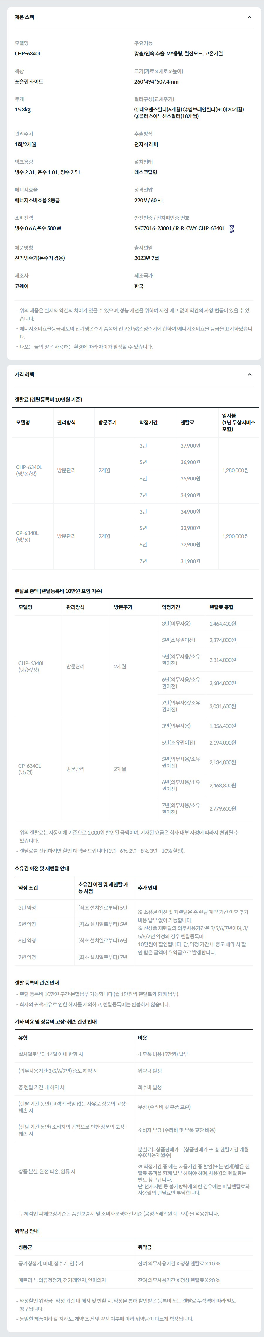 제품 스펙 모델명  CHP-6340L  주요기능  맞춤/연속 추출, MY용량, 절전모드, 고온가열  색상  포슬린 화이트  크기(가로 x 세로 x 높이)  260*494*507.4mm  무게  15.3kg  필터구성(교체주기)  ①네오센스필터(6개월) ②멤브레인필터(RO)(20개월) ③플러스이노센스필터(18개월)  관리주기  1회/2개월  추출방식  전자식 레버  탱크용량  냉수 2.3 L, 온수 1.0 L, 정수 2.5 L  설치형태  데스크탑형  에너지효율  에너지소비효율 3등급  정격전압  220 V / 60 ㎐  소비전력  냉수 0.6 A,온수 500 W  안전인증 / 전자파인증 번호  SK07016-23001 / R-R-CWY-CHP-6340LKC마크  제품명칭  전기냉수기(온수기 겸용)  출시년월  2023년 7월  제조사  코웨이  제조국가  한국  위의 제품은 실제와 약간의 차이가 있을 수 있으며, 성능 개선을 위하여 사전 예고 없이 약간의 사양 변동이 있을 수 있습니다. 에너지소비효율등급제도의 전기냉온수기 품목에 신고된 냉온 정수기에 한하여 에너지소비효율 등급을 표기하였습니다. 나오는 물의 양은 사용하는 환경에 따라 차이가 발생할 수 있습니다. 가격 혜택 렌탈료 (렌탈등록비 10만원 기준) 모델명	관리방식	방문주기	약정기간	렌탈료	재렌탈	일시불 (1년 무상서비스 포함) CHP-6340L (냉/온/정)	방문관리	2개월	3년	37,900원	34,100원	1,280,000원 5년	36,900원	33,200원 6년	35,900원	32,300원 7년	34,900원	31,400원 CP-6340L (냉/정)	방문관리	2개월	3년	34,900원	31,400원	1,200,000원 5년	33,900원	30,500원 6년	32,900원	29,600원 7년	31,900원	28,700원 렌탈료 총액 (렌탈등록비 10만원 포함 기준) 모델명	관리방식	방문주기	약정기간	렌탈료 총합 CHP-6340L (냉/온/정)	방문관리	2개월	3년(의무사용)	1,464,400원 5년(소유권이전)	2,374,000원 5년(의무사용/소유권이전)	2,314,000원 6년(의무사용/소유권이전)	2,684,800원 7년(의무사용/소유권이전)	3,031,600원 CP-6340L (냉/정)	방문관리	2개월	3년(의무사용)	1,356,400원 5년(소유권이전)	2,194,000원 5년(의무사용/소유권이전)	2,134,800원 6년(의무사용/소유권이전)	2,468,800원 7년(의무사용/소유권이전)	2,779,600원 위의 렌탈료는 자동이체 기준으로 1,000원 할인된 금액이며, 기재된 요금은 회사 내부 사정에 따라서 변경될 수 있습니다. 렌탈료를 선납하시면 할인 혜택을 드립니다 (1년 - 6%, 2년 - 8%, 3년 - 10% 할인). 소유권 이전 및 재렌탈 안내 약정 조건	소유권 이전 및 재렌탈 가능 시점	추가 안내 3년 약정	(최초 설치일로부터) 5년	※ 소유권 이전 및 재렌탈은 총 렌탈 계약 기간 이후 추가 비용 납부 없이 가능합니다. ※ 신상품 재렌탈의 의무사용기간은 3/5/6/7년이며, 3/5/6/7년 약정의 경우 렌탈등록비 10만원이 할인됩니다. 단, 약정 기간 내 중도 해약 시 할인 받은 금액이 위약금으로 발생합니다. 5년 약정	(최초 설치일로부터) 5년 6년 약정	(최초 설치일로부터) 6년 7년 약정	(최초 설치일로부터) 7년 렌탈 등록비 관련 안내 렌탈 등록비 10만원 구간 분할납부 가능합니다 (월 1만원씩 렌탈료와 함께 납부). 회사의 귀책사유로 인한 해지를 제외하고, 렌탈등록비는 환불하지 않습니다. 기타 비용 및 상품의 고장·훼손 관련 안내 유형	비용 설치일로부터 14일 이내 반환 시	소모품 비용 (5만원) 납부 (의무사용기간 3/5/6/7년) 중도 해약 시	위약금 발생 총 렌탈 기간 내 해지 시	회수비 발생 (렌탈 기간 동안) 고객의 책임 없는 사유로 상품의 고장·훼손 시	무상 (수리비 및 부품 교환) (렌탈 기간 동안) 소비자의 귀책으로 인한 상품의 고장·훼손 시	소비자 부담 (수리비 및 부품 교환 비용) 상품 분실, 완전 파손, 압류 시	분실료[=상품판매가 – (상품판매가 ÷ 총 렌탈기간 개월수)X사용개월수]  ※ 약정기간 중 에는 사용기간 중 할인(또는 면제)받은 렌탈료 총액을 함께 납부 하여야 하며, 사용월의 렌탈료는 별도 청구됩니다. 단, 천재지변 등 불가항력에 의한 경우에는 미납렌탈료와 사용월의 렌탈료만 부담합니다. 구체적인 피해보상기준은 품질보증서 및 소비자분쟁해결기준 (공정거래위원회 고시) 을 적용합니다. 위약금 안내 상품군	위약금 공기청정기, 비데, 정수기, 연수기	잔여 의무사용기간 X 정상 렌탈료 X 10 % 매트리스, 의류청정기, 전기레인지, 안마의자	잔여 의무사용기간 X 정상 렌탈료 X 20 % 약정할인 위약금 : 약정 기간 내 해지 및 반환 시, 약정을 통해 할인받은 등록비 또는 렌탈료 누적액에 따라 별도 청구됩니다. 동일한 제품이라 할 지라도, 계약 조건 및 약정 여부에 따라 위약금이 다르게 책정됩니다.